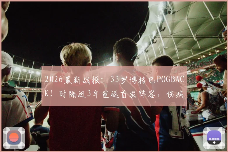 2026最新战报:33岁博格巴POGBACK!时隔近3年重返首发阵容,伤病与前景深度剖析