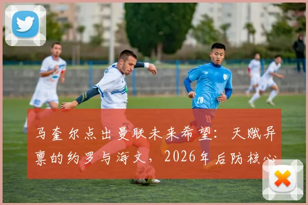 马奎尔点出曼联未来希望:天赋异禀的约罗与海文,2026年后防核心搭档浮出水面