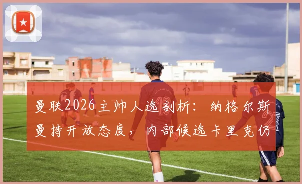 曼联2026主帅人选剖析：纳格尔斯曼持开放态度，内部候选卡里克仍被看好