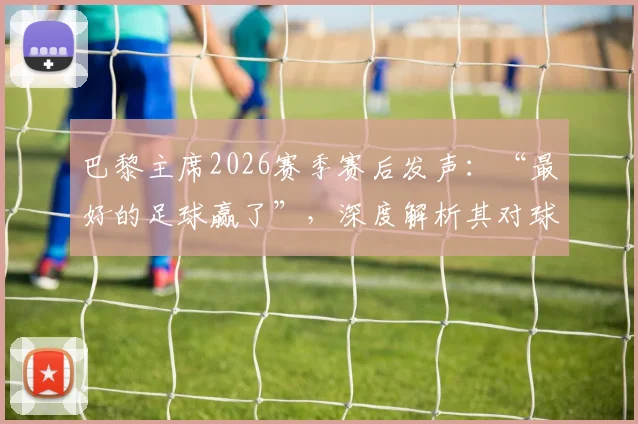 巴黎主席2026赛季赛后发声:“最好的足球赢了”,深度解析其对球队与主帅恩里克的骄傲之情