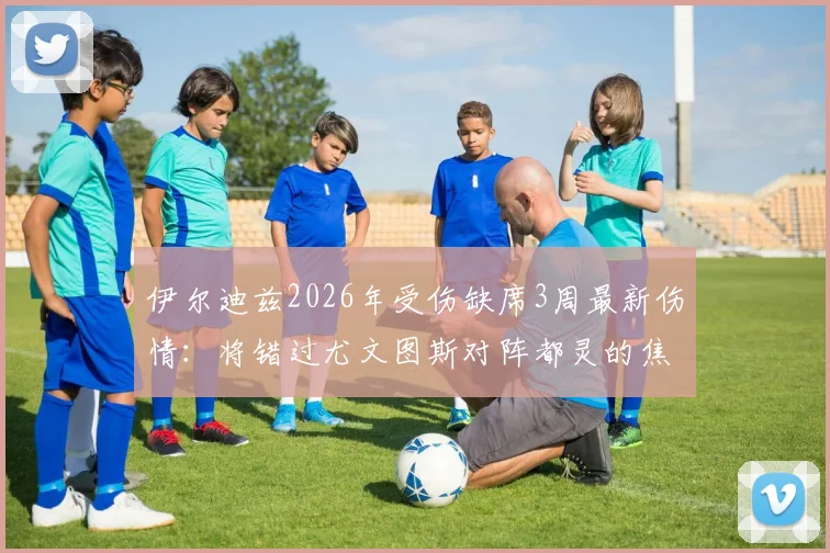 伊尔迪兹2026年受伤缺席3周最新伤情：将错过尤文图斯对阵都灵的焦点德比战