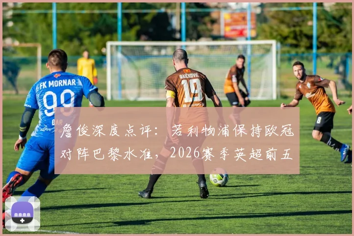 詹俊深度点评：若利物浦保持欧冠对阵巴黎水准，2026赛季英超前五席位之争或有变数，附球队近期状态与关键球员分析