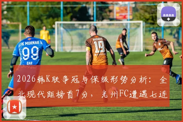 2026韩K联争冠与保级形势分析：全北现代距榜首7分，光州FC遭遇七连败危机