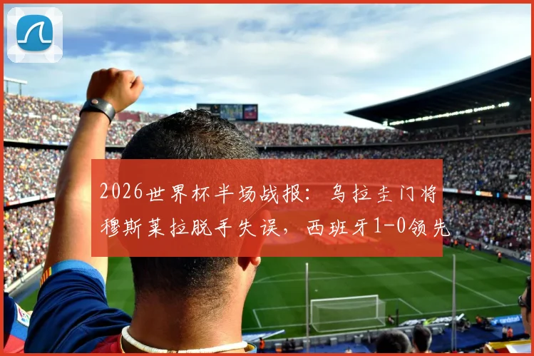 2026世界杯半场战报:乌拉圭门将穆斯莱拉脱手失误,西班牙1-0领先,附失误瞬间视频回顾