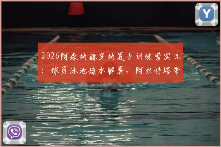 2026阿森纳赫罗纳夏季训练营实况：球员泳池嬉水解暑，阿尔特塔带队备战最新动态曝光