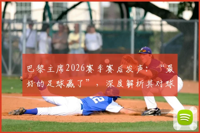 巴黎主席2026赛季赛后发声：“最好的足球赢了”，深度解析其对球队与主帅恩里克的骄傲之情