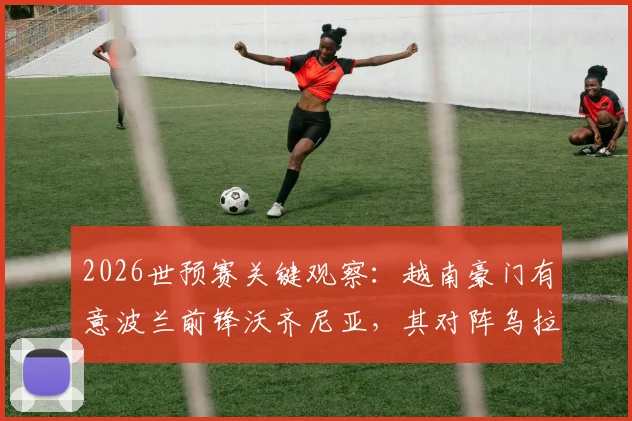 2026世预赛关键观察：越南豪门有意波兰前锋沃齐尼亚，其对阵乌拉圭表现将成转会试金石