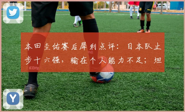 本田圭佑赛后犀利点评：日本队止步十六强，输在个人能力不足；坦言盼以主帅身份亮相2026世界杯