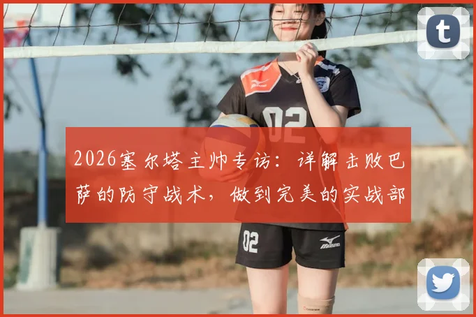 2026塞尔塔主帅专访：详解击败巴萨的防守战术，做到完美的实战部署指南