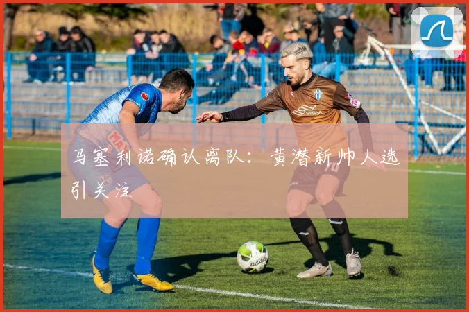 马塞利诺确认离队:黄潜新帅人选引关注