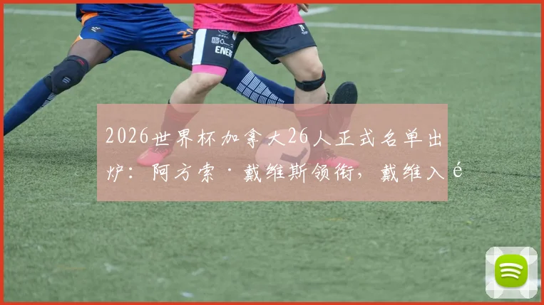 2026世界杯加拿大26人正式名单出炉：阿方索·戴维斯领衔，戴维入选，附主力阵容与球员身价分析