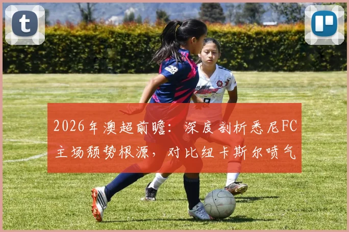 2026年澳超前瞻：深度剖析悉尼FC主场颓势根源，对比纽卡斯尔喷气机进攻线为何如此犀利